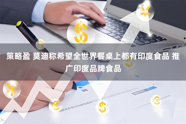 策略盈 莫迪称希望全世界餐桌上都有印度食品 推广印度品牌食品