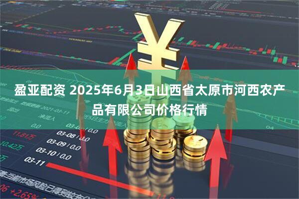 盈亚配资 2025年6月3日山西省太原市河西农产品有限公司价格行情