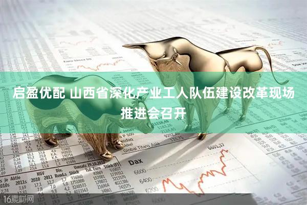 启盈优配 山西省深化产业工人队伍建设改革现场推进会召开