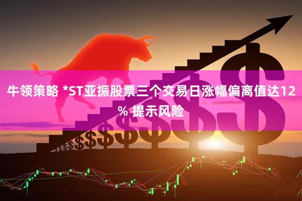 牛领策略 *ST亚振股票三个交易日涨幅偏离值达12% 提示风险