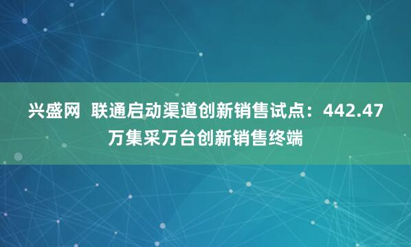 兴盛网  联通启动渠道创新销售试点：442.47万集采万台创新销售终端