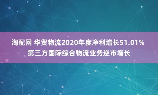 淘配网 华贸物流2020年度净利增长51.01% 第三方国际综合物流业务逆市增长