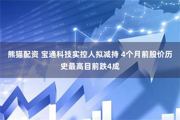 熊猫配资 宝通科技实控人拟减持 4个月前股价历史最高目前跌4成