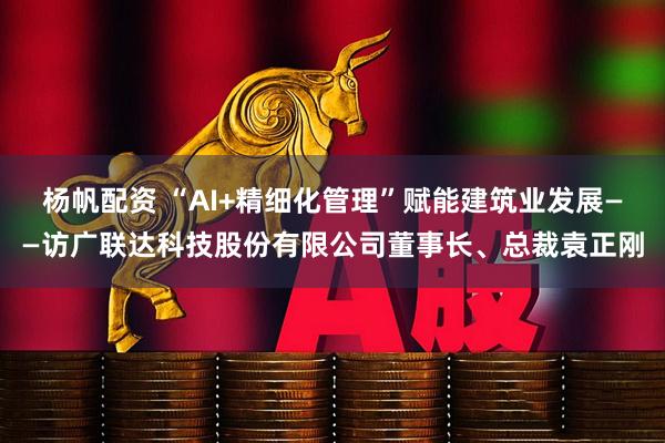 杨帆配资 “AI+精细化管理”赋能建筑业发展——访广联达科技股份有限公司董事长、总裁袁正刚
