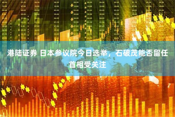 港陆证券 日本参议院今日选举，石破茂能否留任首相受关注