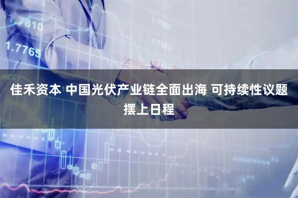 佳禾资本 中国光伏产业链全面出海 可持续性议题摆上日程
