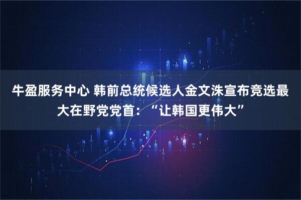 牛盈服务中心 韩前总统候选人金文洙宣布竞选最大在野党党首：“让韩国更伟大”