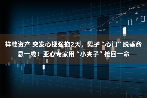 祥乾资产 突发心梗强拖2天，男子“心门”脱垂命悬一线！亚心专家用“小夹子”抢回一命