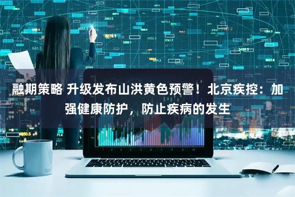 融期策略 升级发布山洪黄色预警！北京疾控：加强健康防护，防止疾病的发生