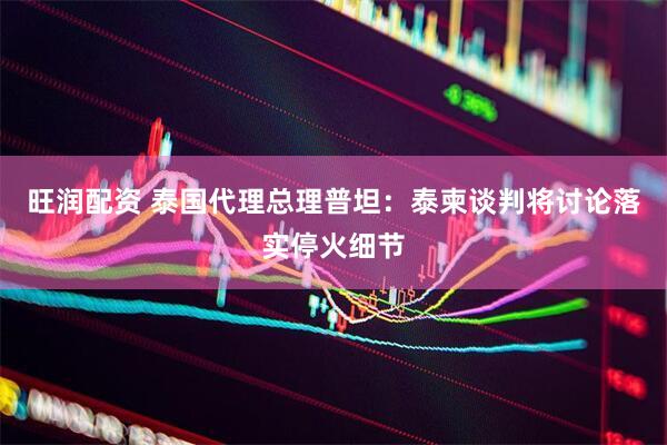 旺润配资 泰国代理总理普坦：泰柬谈判将讨论落实停火细节