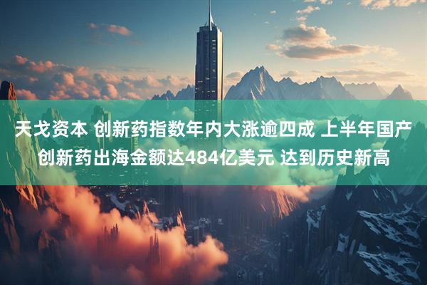 天戈资本 创新药指数年内大涨逾四成 上半年国产创新药出海金额达484亿美元 达到历史新高