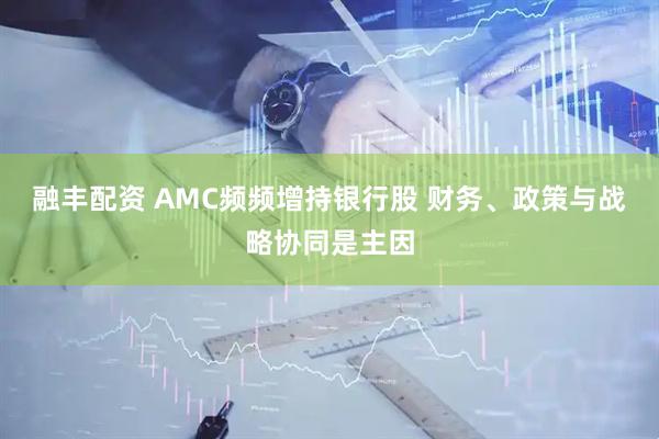 融丰配资 AMC频频增持银行股 财务、政策与战略协同是主因