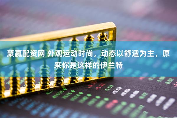 聚赢配资网 外观运动时尚，动态以舒适为主，原来你是这样的伊兰特