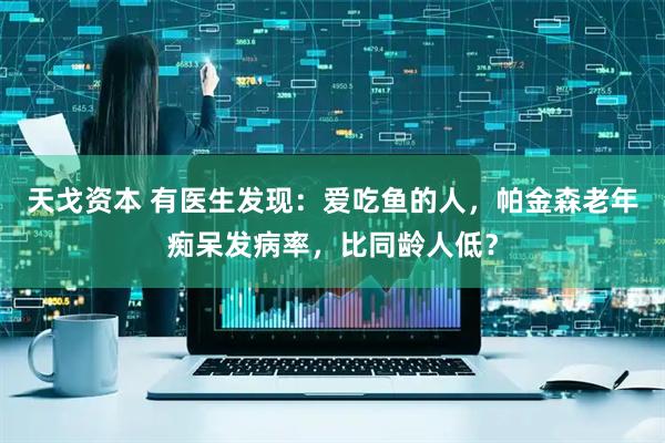 天戈资本 有医生发现：爱吃鱼的人，帕金森老年痴呆发病率，比同龄人低？