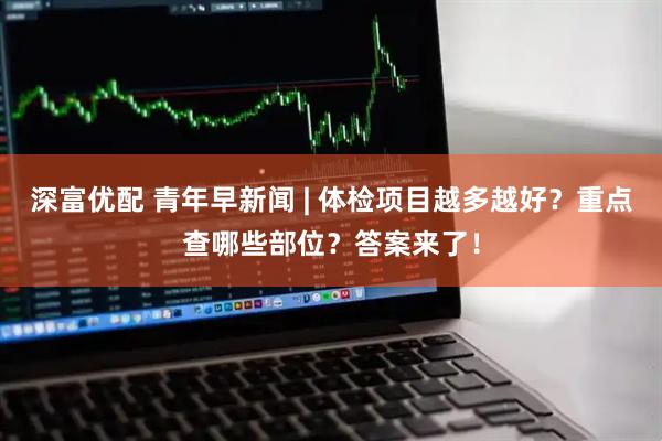 深富优配 青年早新闻 | 体检项目越多越好？重点查哪些部位？答案来了！
