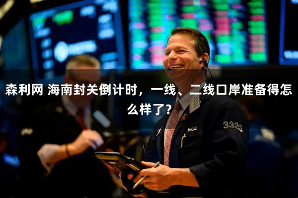 森利网 海南封关倒计时，一线、二线口岸准备得怎么样了？