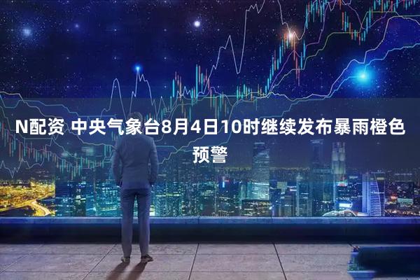 N配资 中央气象台8月4日10时继续发布暴雨橙色预警