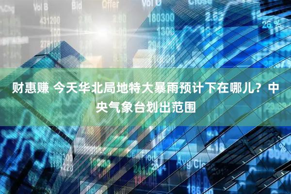财惠赚 今天华北局地特大暴雨预计下在哪儿？中央气象台划出范围