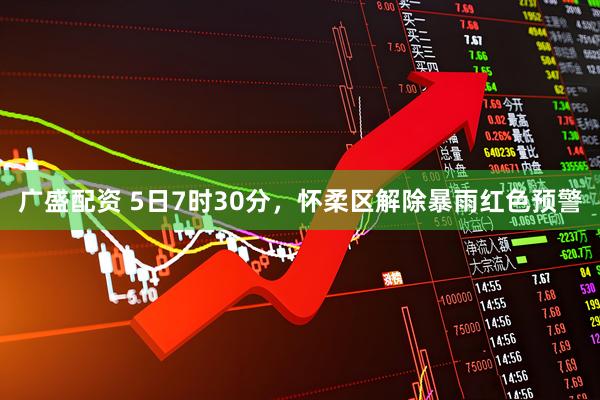 广盛配资 5日7时30分，怀柔区解除暴雨红色预警