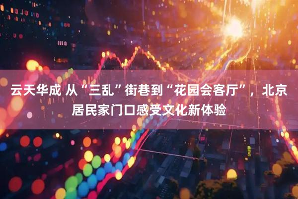 云天华成 从“三乱”街巷到“花园会客厅”，北京居民家门口感受文化新体验
