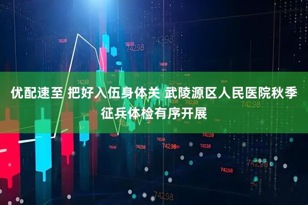 优配速至 把好入伍身体关 武陵源区人民医院秋季征兵体检有序开展