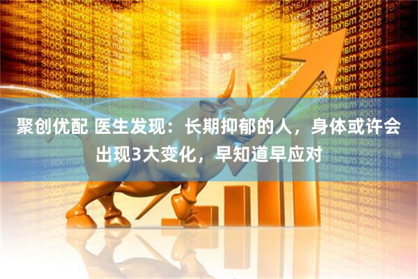 聚创优配 医生发现：长期抑郁的人，身体或许会出现3大变化，早知道早应对