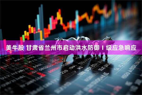 美牛股 甘肃省兰州市启动洪水防御Ⅰ级应急响应