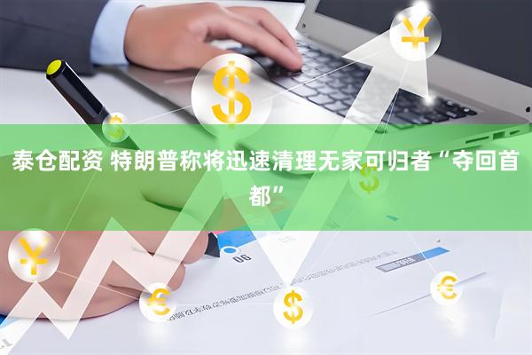 泰仓配资 特朗普称将迅速清理无家可归者“夺回首都”