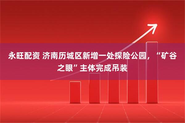 永旺配资 济南历城区新增一处探险公园，“矿谷之眼”主体完成吊装