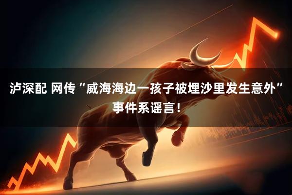 泸深配 网传“威海海边一孩子被埋沙里发生意外”事件系谣言！