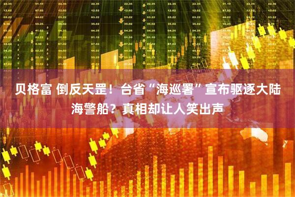 贝格富 倒反天罡！台省“海巡署”宣布驱逐大陆海警船？真相却让人笑出声