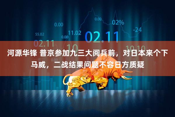 河源华锋 普京参加九三大阅兵前,对日本来个下马威,二战结果问题不容日方质疑