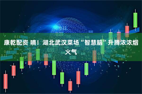 康乾配资 嘀！湖北武汉菜场“智慧脑”升腾浓浓烟火气