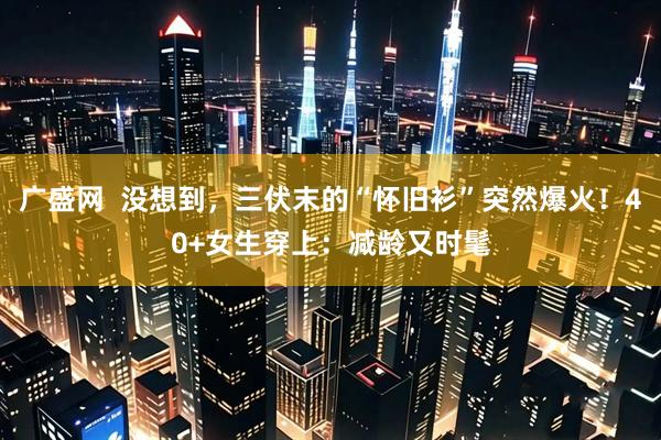 广盛网  没想到，三伏末的“怀旧衫”突然爆火！40+女生穿上：减龄又时髦