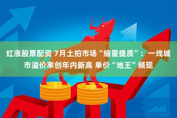 红涨股票配资 7月土拍市场“缩量提质”：一线城市溢价率创年内新高 单价“地王”频现