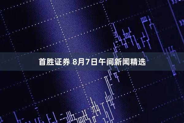 首胜证券 8月7日午间新闻精选