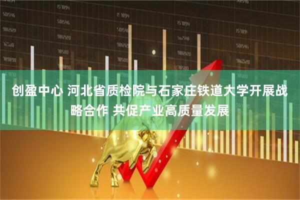 创盈中心 河北省质检院与石家庄铁道大学开展战略合作 共促产业高质量发展