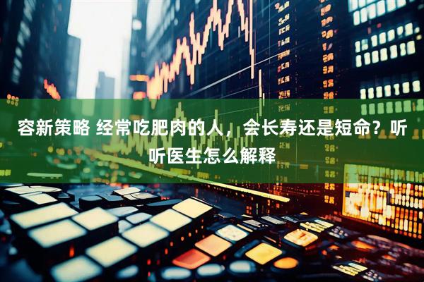 容新策略 经常吃肥肉的人，会长寿还是短命？听听医生怎么解释