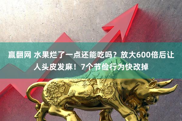赢翻网 水果烂了一点还能吃吗？放大600倍后让人头皮发麻！7个节俭行为快改掉