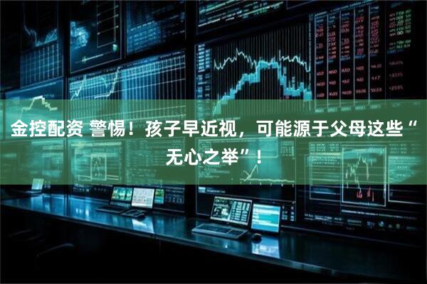 金控配资 警惕！孩子早近视，可能源于父母这些“无心之举”！