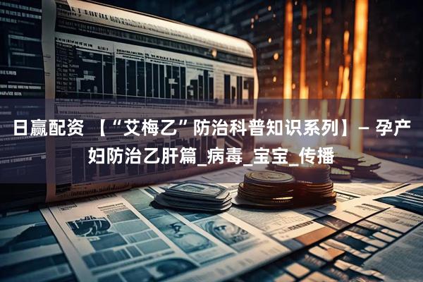 日赢配资 【“艾梅乙”防治科普知识系列】— 孕产妇防治乙肝篇_病毒_宝宝_传播