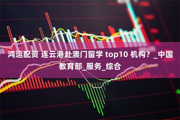 鸿运配资 连云港赴澳门留学 top10 机构？_中国教育部_服务_综合