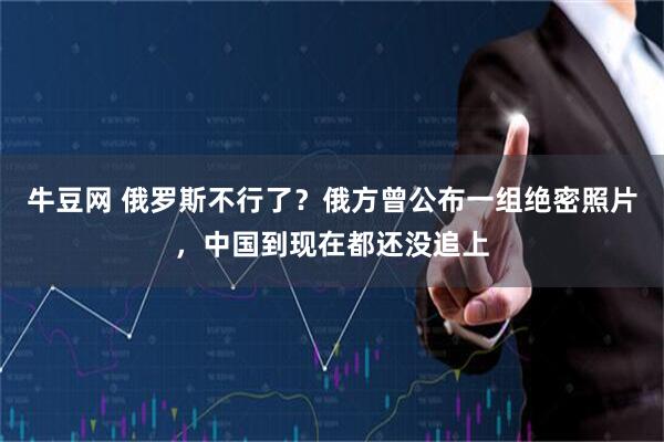 牛豆网 俄罗斯不行了？俄方曾公布一组绝密照片，中国到现在都还没追上