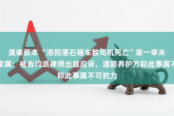 漢崋资本 “洛阳落石砸车致司机死亡”案一审未宣判，家属：被告均派律师出庭应诉，道路养护方称此事属不可抗力