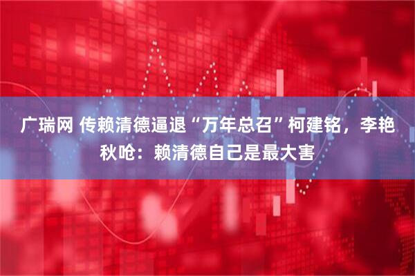 广瑞网 传赖清德逼退“万年总召”柯建铭，李艳秋呛：赖清德自己是最大害