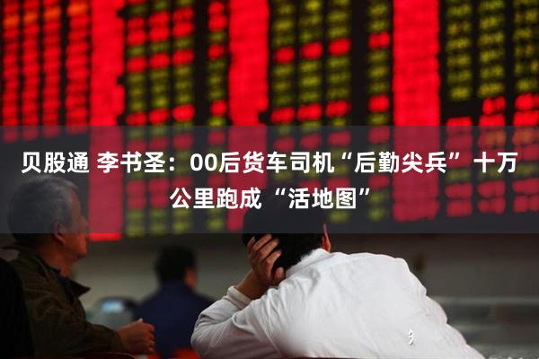 贝股通 李书圣：00后货车司机“后勤尖兵” 十万公里跑成 “活地图”