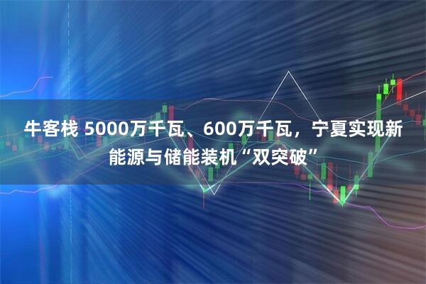 牛客栈 5000万千瓦、600万千瓦，宁夏实现新能源与储能装机“双突破”