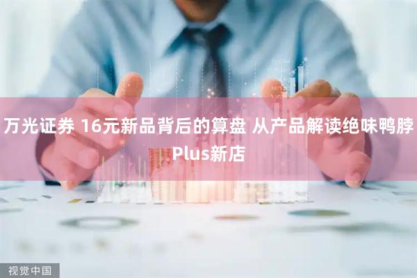 万光证券 16元新品背后的算盘 从产品解读绝味鸭脖Plus新店