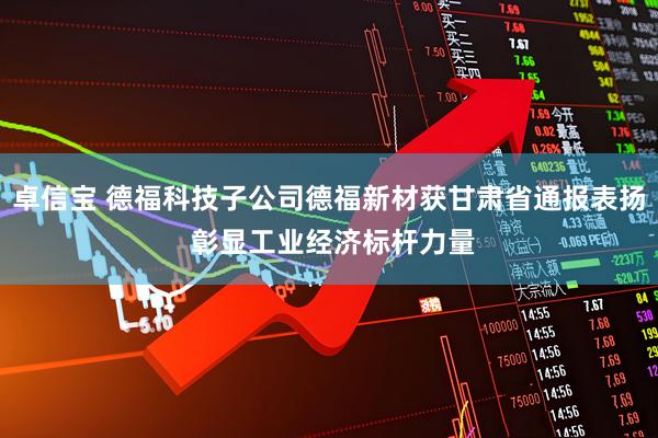 卓信宝 德福科技子公司德福新材获甘肃省通报表扬 彰显工业经济标杆力量