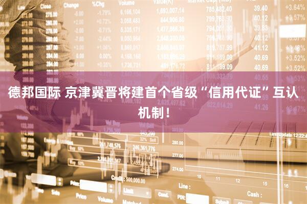 德邦国际 京津冀晋将建首个省级“信用代证”互认机制！